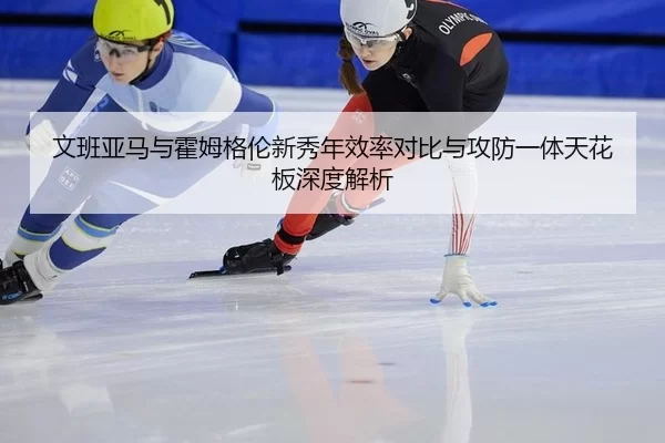 文班亚马与霍姆格伦新秀年效率对比与攻防一体天花板深度解析
