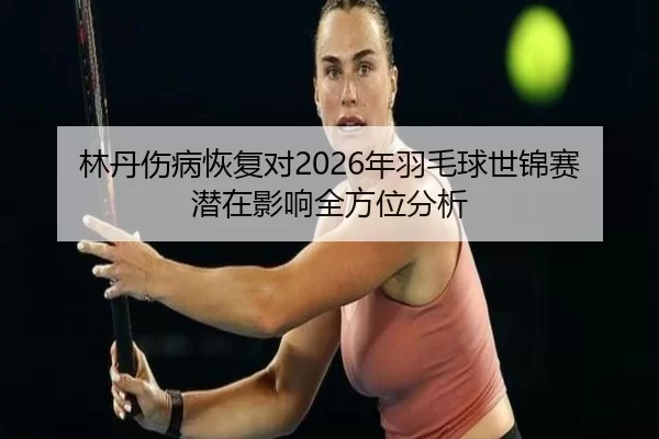 林丹伤病恢复对2026年羽毛球世锦赛潜在影响全方位分析